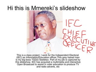 Hi this is Mmereki’s slideshow This is a class project. I work for the Independent Electoral  (IEC) as Information/Education officer.This grey haired man is my big boss TGGG Seeletso. Part of my job is captured by this slideshow. IEC has acquired a multimedia and interactive Open Broadcast to assist in voter education to produce TV and radio adverts, etc 