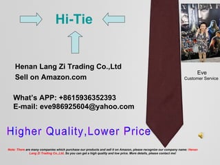 Henan Lang Zi Trading Co.,Ltd
Sell on Amazon.com
What’s APP: +8615936352393
E-mail: eve986925604@yahoo.com
Eve
Customer Service
Hi-Tie
Note: There are many companies which purchase our products and sell it on Amazon, please recognize our company name: Henan
Lang Zi Trading Co.,Ltd. So you can get a high quality and low price. More details, please contact me!
 