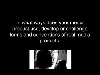 In what ways does your media
product use, develop or challenge
forms and conventions of real media
products.
 