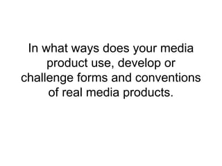 In what ways does your media
product use, develop or
challenge forms and conventions
of real media products.
 