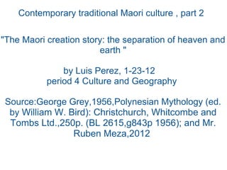 Contemporary traditional Maori culture , part 2   &quot;The Maori creation story: the separation of heaven and earth &quot; by Luis Perez, 1-23-12    period 4 Culture and Geography  Source:George Grey,1956,Polynesian Mythology (ed. by  William W. Bird): Christchurch, Whitcombe and Tombs Ltd.,250p. (BL 2615,g843p 1956); and Mr. Ruben Meza,2012  