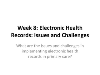 Week 8: Electronic Health 
Records: Issues and Challenges 
What are the issues and challenges in 
implementing electronic health 
records in primary care? 
 