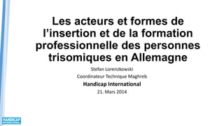 Les acteurs et formes de
l’insertion et de la formation
professionnelle des personnes
trisomiques en Allemagne
Stefan Lorenzkowski
Coordinateur Technique Maghreb
Handicap International
21. Mars 2014
 