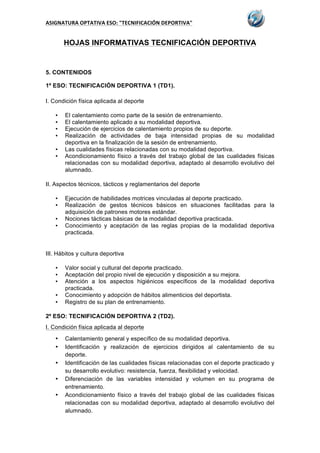 ASIGNATURA OPTATIVA ESO: "TECNIFICACIÓN DEPORTIVA"
HOJAS INFORMATIVAS TECNIFICACIÓN DEPORTIVA
5. CONTENIDOS
1º ESO: TECNIFICACIÓN DEPORTIVA 1 (TD1).
I. Condición física aplicada al deporte
• El calentamiento como parte de la sesión de entrenamiento.
• El calentamiento aplicado a su modalidad deportiva.
• Ejecución de ejercicios de calentamiento propios de su deporte.
• Realización de actividades de baja intensidad propias de su modalidad
deportiva en la finalización de la sesión de entrenamiento.
• Las cualidades físicas relacionadas con su modalidad deportiva.
• Acondicionamiento físico a través del trabajo global de las cualidades físicas
relacionadas con su modalidad deportiva, adaptado al desarrollo evolutivo del
alumnado.
II. Aspectos técnicos, tácticos y reglamentarios del deporte
• Ejecución de habilidades motrices vinculadas al deporte practicado.
• Realización de gestos técnicos básicos en situaciones facilitadas para la
adquisición de patrones motores estándar.
• Nociones tácticas básicas de la modalidad deportiva practicada.
• Conocimiento y aceptación de las reglas propias de la modalidad deportiva
practicada.
III. Hábitos y cultura deportiva
• Valor social y cultural del deporte practicado.
• Aceptación del propio nivel de ejecución y disposición a su mejora.
• Atención a los aspectos higiénicos específicos de la modalidad deportiva
practicada.
• Conocimiento y adopción de hábitos alimenticios del deportista.
• Registro de su plan de entrenamiento.
2º ESO: TECNIFICACIÓN DEPORTIVA 2 (TD2).
I. Condición física aplicada al deporte
• Calentamiento general y específico de su modalidad deportiva.
• Identificación y realización de ejercicios dirigidos al calentamiento de su
deporte.
• Identificación de las cualidades físicas relacionadas con el deporte practicado y
su desarrollo evolutivo: resistencia, fuerza, flexibilidad y velocidad.
• Diferenciación de las variables intensidad y volumen en su programa de
entrenamiento.
• Acondicionamiento físico a través del trabajo global de las cualidades físicas
relacionadas con su modalidad deportiva, adaptado al desarrollo evolutivo del
alumnado.
 