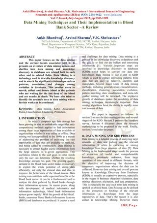 Ankit Bhardwaj, Arvind Sharma, V.K. Shrivastava / International Journal of Engineering
            Research and Applications (IJERA) ISSN: 2248-9622 www.ijera.com
                       Vol. 2, Issue4, July-August 2012, pp.1303-1309
    Data Mining Techniques and Their Implementation in Blood
                    Bank Sector –A Review

                Ankit Bhardwaj1, Arvind Sharma2, V.K. Shrivastava3
                    1
                        M.Tech Scholar, Department of CSE, HCTM, Kaithal, Haryana, India
                    2
                        Head, Department of Computer Science, DAV Kota, Rajasthan, India
                            3
                              Head, Department of I.T, HCTM, Kaithal, Haryana, India


ABSTRACT                                                  and challenge for data mining. Data mining is a
         This paper focuses on the data mining            process of the knowledge discovery in databases and
and the current trends associated with it. It             the goal is to find out the hidden and interesting
presents an overview of data mining system and            information [1]. Various important steps are
clarifies how data mining and knowledge                   involved in knowledge discovery in databases
discovery in databases are related both to each           (KDD) which helps to convert raw data into
other and to related fields. Data Mining is a             knowledge. Data mining is just a step in KDD
technology used to describe knowledge discovery           which is used to extract interesting patterns from
and to search for significant relationships such as       data that are easy to perceive, interpret, and
patterns, association and changes among                   manipulate. Several major kinds of data mining
variables in databases. This enables users to             methods, including generalization, characterization,
search, collect and donate blood to the patients          classification, clustering, association, evolution,
who are waiting for the last drop of the blood            pattern matching, data visualization, and meta-rule
and are nearby to death. We have also tried to            guided mining will be reviewed. The explosive
identify the research area in data mining where           growth of databases makes the scalability of data
further work can be continued.                            mining techniques increasingly important. Data
                                                          mining algorithms have the ability to rapidly mine
Keywords:        Data mining, KDD, Association            vast amount of data.
Rules, Classification, Clustering, Prediction.
                                                                   The paper is organised as follows: In
I. INTRODUCTION                                           section 2 we use the data mining process and several
          In today’s computer age data storage has        stages of the KDD. Section 3 presents the literature
been growing in size to unthinkable ranges that only      survey. Section 4 discusses about the research
computerized methods applied to find information          methodology to be proposed in our work. Finally,
among these large repositories of data available to       section 5 concludes the paper.
organizations whether it was online or offline. Data
mining was conceptualised in the 1990s as a means         II. DATA MINING AND KDD PROCESS
of addressing the problem of analyzing the vast           Data mining is a detailed process of analyzing large
repositories of data that are available to mankind,       amounts of data and picking out the relevant
and being added to continuously. Data mining is           information. It refers to extracting or mining
necessary to extract hidden useful information from       knowledge from large amounts of data [2]. Data
the large datasets in a given application. This           Mining is the fundamental stage inside the process
usefulness relates to the user goal, in other words       of extraction of useful and comprehensible
only the user can determine whether the resulting         knowledge, previously unknown, from large
knowledge answers his goal. The growing quality           quantities of data stored in different formats, with
demand in the blood bank sector makes it necessary        the objective of improving the decision of
to exploit the whole potential of stored data             companies, organizations where the data can be
efficiently, not only the clinical data and also to       collected. However data mining and overall process
improve the behaviours of the blood donors. Data          known as Knowledge Discovery from Databases
mining can contribute with important benefits to the      (KDD), is usually an expensive process, especially
blood bank sector, it can be a fundamental tool to        in the stages of business objectives elicitation, data
analyse the data gathered by blood banks through          mining objectives elicitation, and data preparation.
their information systems. In recent years, along         This is especially the case each time data mining is
with development of medical informatics and               applied to a blood bank. Data Mining can be defined
information technology, blood bank information            as the extraction or fetching of the relevant
system grows rapidly. With the growth of the blood        information i.e. Knowledge from the large
banks, enormous Blood Banks Information Systems           repositories of data. That’s the reason it is also
(BBIS) and databases are produced. It creates a need      called as Knowledge Mining. However many

                                                                                               1303 | P a g e
 