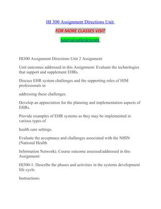 HI 300 Assignment Directions Unit
FOR MORE CLASSES VISIT
tutorialoutletdotcom
HI300 Assignment Directions Unit 2 Assignment
Unit outcomes addressed in this Assignment: Evaluate the technologies
that support and supplement EHRs.
Discuss EHR system challenges and the supporting roles of HIM
professionals in
addressing these challenges.
Develop an appreciation for the planning and implementation aspects of
EHRs.
Provide examples of EHR systems as they may be implemented in
various types of
health care settings.
Evaluate the acceptance and challenges associated with the NHIN
(National Health
Information Network). Course outcome assessed/addressed in this
Assignment:
HI300-1: Describe the phases and activities in the systems development
life cycle.
Instructions:
 