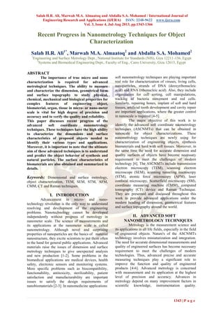 Salah H.R. Ali, Marwah M.A. Almaatoq and Abdalla S.A. Mohamed / International Journal of
Engineering Research and Applications (IJERA) ISSN: 2248-9622 www.ijera.com
Vol. 3, Issue 4, Jul-Aug 2013, pp.1343-1366
1343 | P a g e
Recent Progress in Nanometrology Techniques for Object
Characterization
Salah H.R. Ali1*
, Marwah M.A. Almaatoq2
and Abdalla S.A. Mohamed2
1
Engineering and Surface Metrology Dept., National Institute for Standards (NIS), Giza 12211-136, Egypt
2
Systems and Biomedical Engineering Dept., Faculty of Eng., Cairo University, Giza 12613, Egypt
ABSTRACT
The importance of true micro and nano
characterization is required for advanced
metrological techniques. The ability to measure
and characterize the dimension, geometrical form
and surface topography to study physical,
chemical, mechanical and biological properties for
complex features of engineering object,
biomaterial, organ, tissue in micro- or nano-meter
scale is vital for high degree of precision and
accuracy and to verify the quality and reliability.
This paper discusses recent progress of the
advanced soft coordinate nanometrology
techniques. These techniques have the high ability
to characterize the dimensions and surface
characteristics of proposed objects needed to
identify their various types and applications.
Moreover, it is important to note that the ultimate
aim of these advanced techniques is to understand
and predict the object behavior of synthesis and
natural particles. The surface characteristics of
biomaterials are also obtained and summarized in
details.
Keywords: Dimensional and surface metrology,
object characterization, TEM, SEM, STM, AFM,
CMM, CT and Raman techniques.
I. INTRODUCTION
Advancement in micro- and nano-
technology revolution is the only way to understand
resolving and development of the engineering
problems. Nanotechnology cannot be developed
independently without progress of metrology in
nanometer scale. The science of measurements and
its applications at the nanometer scale is called
nanometrology. Although novel and surprising
properties of nanoparticles are the basics of material
nanostructure, they excite scientists to put them often
in the hand for general public applications. Advanced
materials raise the issues of dimension and surface
metrology techniques to give unexpected analysis
and new production [1-2]. Some problems in the
biomedical applications are medical devices, health
safety, electronic sensors and monitoring systems.
More specific problems such as biocompatibility,
functionability, antitoxicity, sterilizability, patient
satisfaction and manufacturability are important
issues to satisfy the design requirements of
nanobiomaterials [2-3]. In nanomedicine applications
soft nanometrology techniques are playing important
real role for characterization of viruses, living cells,
nanoparticles, strands of DNA (deoxyribonucleic
acid) and RNA (ribonucleic acid). Also, they include
organization for cell sorting, cell manipulations,
tracking of bacteria movement and red cells.
Similarly, repairing bones, implant of soft and hard
tissues, artificial tooth development and cavity repair
are important applications, where the greater control
in nanoscale is required [4-5].
The major objective of this work is to
identify the advanced soft coordinate naometrology
techniques (ASCNMTs) that can be obtained in
nanoscale for object characterizations. These
nanometrology techniques are newly using for
characterization of engineering objects, synthesis
biomaterials and hard with soft tissues. Moreover, in
the same time the need for accurate dimension and
quality surfaces of objects have become necessary
requirement to meet the challenges of modern
technology [6]. The ASCNMTs include transmission
electron microscopy (TEM), scanning electron
microscope (SEM), scanning tunneling microscopy
(STM), atomic force microscopy (AFM), laser
confocal microscopy, Scatterfield microscopy (SM),
coordinate measuring machine (CMM), computed
tomography (CT) device and Raman Technique.
They are presented and discussed throughout this
work to provide advanced applications under the
modern heading of dimension, geometrical features
and surface topography around the world.
II. ADVANCED SOFT
NANOMETROLOGY TECHNIQUES
Metrology is the measurement science and
its applications in all life fields, especially in the field
of engineered objects. Nature's of the ASCNMTs
technology involves miniaturization and integration.
The need for accurate dimensional measurements and
quality of engineered surfaces has become necessary
requirement to meet the challenges of modern
technologies. Thus, advanced precise and accurate
measuring techniques play a significant role to
improve the function and quality of engineered
products [4-6]. Advanced metrology is concerned
with measurement and its application at the highest
level of precision and accuracy. Advances in
metrology depend on many improvement factors in
scientific knowledge, instrumentation quality.
 