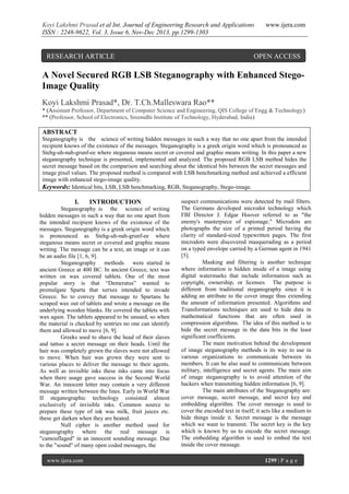 Koyi Lakshmi Prasad et al Int. Journal of Engineering Research and Applications
ISSN : 2248-9622, Vol. 3, Issue 6, Nov-Dec 2013, pp.1299-1303

RESEARCH ARTICLE

www.ijera.com

OPEN ACCESS

A Novel Secured RGB LSB Steganography with Enhanced StegoImage Quality
Koyi Lakshmi Prasad*, Dr. T.Ch.Malleswara Rao**
* (Assistant Professor, Department of Computer Science and Engineering, QIS College of Engg & Technology)
** (Professor, School of Electronics, Sreenidhi Institute of Technology, Hyderabad, India)

ABSTRACT
Steganography is the science of writing hidden messages in such a way that no one apart from the intended
recipient knows of the existence of the messages. Steganography is a greek origin word which is pronounced as
Stehg-uh-nah-grunf-ee where steganous means secret or covered and graphie means writing. In this paper a new
steganography technique is presented, implemented and analyzed. The proposed RGB LSB method hides the
secret message based on the comparison and searching about the identical bits between the secret messages and
image pixel values. The proposed method is compared with LSB benchmarking method and achieved a efficient
image with enhanced stego-image quality.
Keywords: Identical bits, LSB, LSB benchmarking, RGB, Steganography, Stego-image.

I.

INTRODUCTION

Steganography is the science of writing
hidden messages in such a way that no one apart from
the intended recipient knows of the existence of the
messages. Steganography is a greek origin word which
is pronounced as Stehg-uh-nah-grunf-ee where
steganous means secret or covered and graphie means
writing. The message can be a text, an image or it can
be an audio file [1, 6, 9].
Steganography methods were started in
ancient Greece at 400 BC. In ancient Greece, text was
written on wax covered tablets. One of the most
popular story is that “Demeratus” wanted to
promulgate Sparta that xerxes intended to invade
Greece. So to convey that message to Spartans he
scraped wax out of tablets and wrote a message on the
underlying wooden blanks. He covered the tablets with
wax again. The tablets appeared to be unused, so when
the material is checked by sentries no one can identify
them and allowed to move [6, 9].
Greeks used to shave the head of their slaves
and tattoo a secret message on their heads. Until the
hair was completely grown the slaves were not allowed
to move. When hair was grown they were sent to
various places to deliver the message to their agents.
As well as invisible inks these inks came into focus
when there usage gave success in the Second World
War. An innocent letter may contain a very different
message written between the lines. Early in World War
II steganographic technology consisted almost
exclusively of invisible inks. Common source to
prepare these type of ink was milk, fruit juices etc.
these get darken when they are heated.
Null cipher is another method used for
steganography where the real message is
"camouflaged" in an innocent sounding message. Due
to the "sound" of many open coded messages, the
www.ijera.com

suspect communications were detected by mail filters.
The Germans developed microdot technology which
FBI Director J. Edgar Hoover referred to as "the
enemy's masterpiece of espionage." Microdots are
photographs the size of a printed period having the
clarity of standard-sized typewritten pages. The first
microdots were discovered masquerading as a period
on a typed envelope carried by a German agent in 1941
[5].
Masking and filtering is another technique
where information is hidden inside of a image using
digital watermarks that include information such as
copyright, ownership, or licenses. The purpose is
different from traditional steganography since it is
adding an attribute to the cover image thus extending
the amount of information presented. Algorithms and
Transformations techniques are used to hide data in
mathematical functions that are often used in
compression algorithms. The idea of this method is to
hide the secret message in the data bits in the least
significant coefficients.
The main motivation behind the development
of image steganography methods is its way to use in
various organizations to communicate between its
members. It can be also used to communicate between
military, intelligence and secret agents. The main aim
of image steganography is to avoid attention of the
hackers when transmitting hidden information [6, 9].
The main attributes of the Steganography are:
cover message, secret message, and secret key and
embedding algorithm. The cover message is used to
cover the encoded text in itself; it acts like a medium to
hide things inside it. Secret message is the message
which we want to transmit. The secret key is the key
which is known by us to encode the secret message.
The embedding algorithm is used to embed the text
inside the cover message.
1299 | P a g e

 