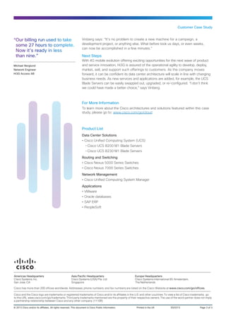Customer Case Study


“Our billing run used to take                                     Vinberg says: “It’s no problem to create a new machine for a campaign, a
 some 27 hours to complete.                                       development project, or anything else. What before took us days, or even weeks,
                                                                  can now be accomplished in a few minutes.”
 Now it’s ready in less
 than nine.”                                                      Next Steps
                                                                  With 4G mobile evolution offering exciting opportunities for the next wave of product
Michael Berglund                                                  and service innovation, Hi3G is assured of the operational agility to develop, deploy,
Network Engineer                                                  market, sell, and support such offerings to customers. As the company moves
Hi3G Access AB                                                    forward, it can be confident its data center architecture will scale in line with changing
                                                                  business needs. As new services and applications are added, for example, the UCS
                                                                  Blade Servers can be easily swapped out, upgraded, or re-configured. “I don’t think
                                                                  we could have made a better choice,” says Vinberg.



                                                                  For More Information
                                                                  To learn more about the Cisco architectures and solutions featured within this case
                                                                  study, please go to: www.cisco.com/go/cloud



                                                                  Product List
                                                                  Data Center Solutions
                                                                  •• Cisco Unified Computing System (UCS)
                                                                     --Cisco UCS B200 M1 Blade Servers
                                                                     --Cisco UCS B230 M1 Blade Servers
                                                                  Routing and Switching
                                                                  •• Cisco Nexus 5000 Series Switches
                                                                  •• Cisco Nexus 7000 Series Switches
                                                                  Network Management
                                                                  •• Cisco Unified Computing System Manager
                                                                  Applications
                                                                  •• VMware
                                                                  •• Oracle databases
                                                                  •• SAP ERP
                                                                  •• PeopleSoft




Americas Headquarters                                   Asia Pacific Headquarters                      Europe Headquarters
Cisco Systems, Inc.                                     Cisco Systems (USA) Pte. Ltd.                  Cisco Systems International BV Amsterdam,
San Jose, CA                                            Singapore                                      The Netherlands

Cisco has more than 200 offices worldwide. Addresses, phone numbers, and fax numbers are listed on the Cisco Website at www.cisco.com/go/offices.

Cisco and the Cisco logo are trademarks or registered trademarks of Cisco and/or its affiliates in the U.S. and other countries. To view a list of Cisco trademarks, go
to this URL: www.cisco.com/go/trademarks. Third party trademarks mentioned are the property of their respective owners. The use of the word partner does not imply
a partnership relationship between Cisco and any other company. (1110R)

© 2013 Cisco and/or its affiliates. All rights reserved. This document is Cisco Public Information.	    Printed in the UK	          ES/0313	                 Page 3 of 3
 