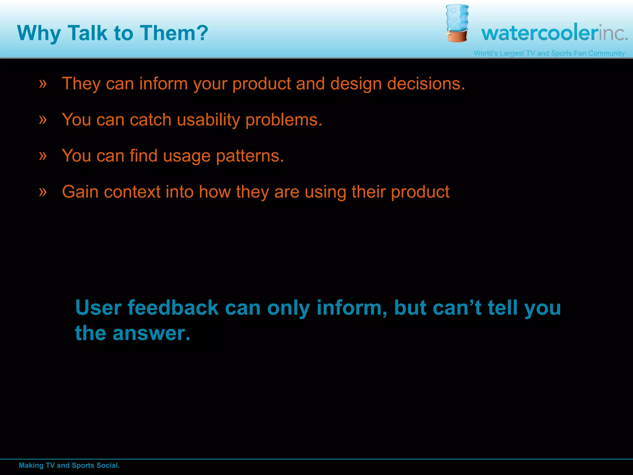 Why Talk to Them? They can inform your product and design decisions. You can catch usability problems. You can find usage patterns. Gain context into how they are using their product User feedback can only inform, but can’t tell you the answer.  