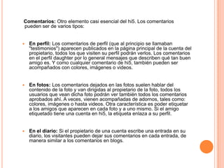 Comentarios: Otro elemento casi esencial del hi5. Los comentarios
pueden ser de varios tipos:


   En perfil: Los comentarios de perfil (que al principio se llamaban
    "testimonios") aparecen publicados en la página principal de la cuenta del
    propietario, todos los que visiten su perfil podrán verlos. Los comentarios
    en el perfil daughter por lo general mensajes que describen qué tan buen
    amigo es. Y como cualquier comentario de hi5, también pueden ser
    acompañados con colores, imágenes o videos.


   En fotos: Los comentarios dejados en las fotos suelen hablar del
    contenido de la foto y van dirigidas al propietario de la foto, todos los
    usuarios que vean dicha foto podrán ver también todos los comentarios
    aprobados ahí. A veces, vienen acompañadas de adornos, tales como:
    colores, imágenes o hasta videos. Otra característica es poder etiquetar
    a los amigos que aparecen en cada foto y a uno mismo. Si el amigo
    etiquetado tiene una cuenta en hi5, la etiqueta enlaza a su perfil.


   En el diario: Si el propietario de una cuenta escribe una entrada en su
    diario, los visitantes pueden dejar sus comentarios en cada entrada, de
    manera similar a los comentarios en blogs.
 