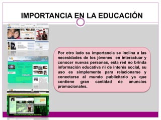 IMPORTANCIA EN LA EDUCACIÓN
Por otro lado su importancia se inclina a las
necesidades de los jóvenes en interactuar y
conocer nuevas personas, esta red no brinda
información educativa ni de interés social, su
uso es simplemente para relacionarse y
conectarse al mundo publicitario ya que
contiene gran cantidad de anuncios
promocionales.
 