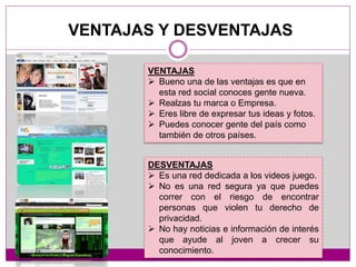 VENTAJAS Y DESVENTAJAS
VENTAJAS
 Bueno una de las ventajas es que en
esta red social conoces gente nueva.
 Realzas tu marca o Empresa.
 Eres libre de expresar tus ideas y fotos.
 Puedes conocer gente del país como
también de otros países.
DESVENTAJAS
 Es una red dedicada a los videos juego.
 No es una red segura ya que puedes
correr con el riesgo de encontrar
personas que violen tu derecho de
privacidad.
 No hay noticias e información de interés
que ayude al joven a crecer su
conocimiento.
 