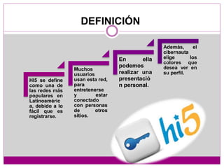 DEFINICIÓN
HI5 se define
como una de
las redes más
populares en
Latinoaméric
a, debido a lo
fácil que es
registrarse.
Muchos
usuarios
usan esta red,
para
entretenerse
y estar
conectado
con personas
de otros
sitios.
En ella
podemos
realizar una
presentació
n personal.
Además, el
cibernauta
elige los
colores que
desea ver en
su perfil.
 