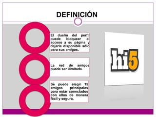 El dueño del perfil
puede bloquear el
acceso a su página y
dejarla disponible sólo
para sus amigos.
La red de amigos
puede ser ilimitada.
Se puede elegir 15
amigos principales
para estar conectados
con ellos de manera
fácil y segura.
DEFINICIÓN
 