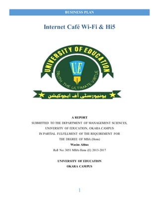 BUSINESS PLAN
1
Internet Café Wi-Fi & Hi5
A REPORT
SUBMITTED TO THE DEPARTMENT OF MANAGEMENT SCIENCES,
UNIVERSITY OF EDUCATION, OKARA CAMPUS
IN PARTIAL FULFILLMENT OF THE REQUIREMENT FOR
THE DEGREE OF MBA (Hons)
Wasim Abbas
Roll No: 3051 MBA-Hons (E) 2013-2017
UNIVERSITY OF EDUCATION
OKARA CAMPUS
 