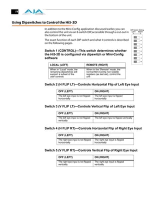 14



Using Dipswitches to Control the Hi5-3D
                   In addition to the Mini-Conﬁg application discussed earlier, you can                 DIP Switch Setting
                   also control the unit via an 8-switch DIP, accessible through a cut-out in            LEFT     RIGHT

                   the bottom of the unit.




                                                                                                                     1
                   The exact function of each DIP switch and what it controls is described




                                                                                                                     2
                   on the following pages.




                                                                                                                     3
                                                                                                                     4
                   Switch 1 (CONTROL)—This switch determines whether




                                                                                                                     5
                   the Hi5-3D is configured via dipswitch or Mini-Config




                                                                                                                     6
                   software




                                                                                                                     7
                                        :




                                                                                                                     8
                       LOCAL (LEFT)                        REMOTE (RIGHT)
                       When in “Local” mode, the           When in the “Remote” mode, the
                       remaining dipswitches will          normal Mini-Conﬁg non-volatile
                       support a subset of the             registers (as last set), control the
                       user controls                       unit


                   Switch 2 (H FLIP LT)—Controls Horizontal Flip of Left Eye Input
                                        :

                               OFF (LEFT)                          ON (RIGHT)
                               The left eye input is not ﬂipped    The left eye input is ﬂipped
                               horizontally                        horizontally


                   Switch 3 (V FLIP LT)—Controls Vertical Flip of Left Eye Input
                                        :

                               OFF (LEFT)                          ON (RIGHT)
                               The left eye input is not ﬂipped    The left eye input is ﬂipped vertically
                               vertically


                   Switch 4 (H FLIP RT)—Controls Horizontal Flip of Right Eye Input
                                        :

                               OFF (LEFT)                          ON (RIGHT)
                               The right eye input is not ﬂipped   The right eye input is ﬂipped
                               horizontally                        horizontally


                   Switch 5 (V FLIP RT)—Controls Vertical Flip of Right Eye Input
                                        :

                               OFF (LEFT)                          ON (RIGHT)
                               The right eye input is not ﬂipped   The right eye input is ﬂipped
                               vertically                          vertically
 