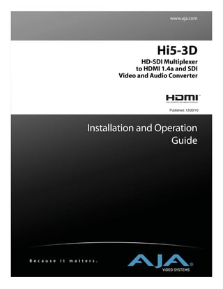 www.aja.com




                                                    Hi5-3D
                                               HD-SDI Multiplexer
                                             to HDMI 1.4a and SDI
                                        Video and Audio Converter




                                                        Published: 12/20/10




                               Installation and Operation
                                                   Guide




B e c a u s e   i t   m a t t e r s .
 