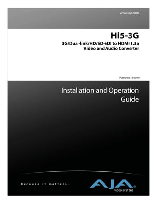 www.aja.com




                                                     Hi5-3G
                               3G/Dual-link/HD/SD-SDI to HDMI 1.3a
                                         Video and Audio Converter




                                                         Published: 12/20/10




                               Installation and Operation
                                                   Guide




B e c a u s e   i t   m a t t e r s .
 