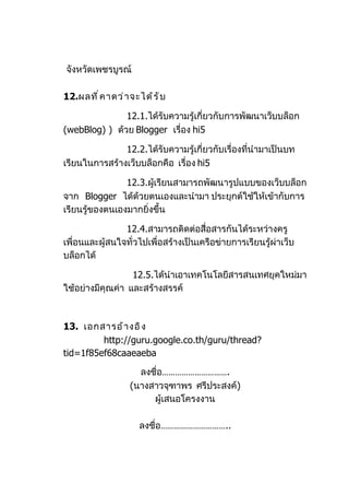 จังหวัดเพชรบูรณ์

12.ผลที ่ ค าดว่ า จะได้ ร ั บ

               12.1.ได้รับความรู้เกี่ยวกับการพัฒนาเว็บบล็อก
(webBlog) ) ด้วย Blogger เรื่อง hi5

               12.2.ได้รับความรู้เกี่ยวกับเรื่องที่นำามาเป็นบท
เรียนในการสร้างเว็บบล็อกคือ เรื่อง hi5

                12.3.ผู้เรียนสามารถพัฒนารูปแบบของเว็บบล็อก
จาก Blogger ได้ด้วยตนเองและนำามา ประยุกต์ใช้ให้เข้ากับการ
เรียนรู้ของตนเองมากยิ่งขึ้น

                12.4.สามารถติดต่อสื่อสารกันได้ระหว่างครู
เพื่อนและผู้สนใจทั่วไปเพื่อสร้างเป็นเครือข่ายการเรียนรู้ผ่าเว็บ
บล็อกได้

                  12.5.ได้นำาเอาเทคโนโลยีสารสนเทศยุคใหม่มา
ใช้อย่างมีคุณค่า และสร้างสรรค์



13. เอกสารอ้ า งอิ ง
         http://guru.google.co.th/guru/thread?
tid=1f85ef68caaeaeba

                     ลงชื่อ………………………….
                   (นางสาวจุฑาพร ศรีประสงค์)
                        ผู้เสนอโครงงาน

                      ลงชื่อ…………………………..
 