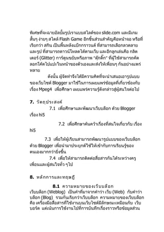 พิเศษที่จะฉายอัลบั้มรูปเราแบบสไลด์ของ slide.com และมีเกม
สั้นๆ ง่ายๆ สไตล์ Flash Game อีกชิ้นส่วนสำาคัญคือหน้าจอ หรือที่
เรียกว่า สกิน เป็นพื้นหลังแบ็กกราวนด์ ที่สามารถเลือกลวดลาย
และรูป ที่สามารถดาวน์โหลดได้ตามเว็บ และอีกลูกเล่นคือ กลิต
เตอร์ (Glitter) การ์ตูนขยับหรือภาพ “ดุกดิ๊ก” ที่ผู้ใช้สามารถคัด
                                           ๊
ลอกโค้ดไปแปะในหน้าของตัวเองและส่งให้เพื่อนๆ กันอย่างแพร่
หลาย
           ดังนั้น ผู้จัดทำาจึงได้มีความคิดที่จะนำาเสนอเอารูปแบบ
ของเว็บไซต์ Blogger มาใช้ในการเผยแพร่ข้อมูลที่เกี่ยวข้องกับ
เรื่อง Mpeg4 เพื่อศึกษา เผยแพร่ความรู้ดังกล่าวสู่ผู้สนใจต่อไป

7. วั ต ถุ ป ระสงค์
             7.1 เพื่อศึกษาและพัฒนาเว็บบล็อก ด้วย Blogger
เรื่อง hi5

                7.2 เพื่อศึกษาค้นคว้าเรื่องที่สนใจเกี่ยวกับ เรื่อง
hi5

        7.3 เพื่อให้ผู้เรียนสามารถพัฒนารูปแบบของเว็บบล็อก
ด้วย Blogger เพื่อนำามาประยุกต์ใช้ให้เข้ากับการเรียนรู้ของ
ตนเองมากกว่ายิ่งขึ้น
            7.4 เพื่อให้สามารถติดต่อสื่อสารกันได้ระหว่างครู
เพื่อนและผู้สนใจทั่ว ๆไป

8. หลั ก การและทฤษฎี

              8.1 ความหมายของเว็ บ บล็ อ ก
เว็บบล็อก (Weblog) เป็นคำาที่มาจากคำาว่า เว็บ (Web) กับคำาว่า
บล็อก (Blog) รวมกันเรียกว่าเว็บบล็อก ความหมายของเว็บบล็อก
คือ เครื่องมือสื่อสารที่ใช้งานบนเว็บไซต์มีลักษณะเหมือนกับ เว็บ
บอร์ด แต่เน้นการใช้งานไปที่การบันทึกเรื่องราวหรือข้อมูลส่วน
 