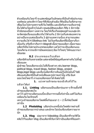 ตัวเหมือนกับไดอารี่ จะแสดงข้อมูลในลักษณะที่เป็นหัวข้อประกอบ
บทคัดย่อ แต่จะดีกว่าไดอารีที่เขียนด้วยมือ ก็คือเป็นเว็บที่สามารถ
เชื่อมโยงไปหาบทความที่เว็บไซด์อื่น และเปิดรับความเห็นจากผู้
อื่นได้ด้วยโดยทั่วๆไปแล้ว คุณสมบัตของบล็อก ก็คือ 1 มีการจัด
                                       ิ
หัวข้อของเนื้อหา บทความ โดยให้เรื่องใหม่สุดอยู่ด้านบนสุด มัก
จะจัดกลุ่มเรื่องแบบเดียวกันไว้ด้วยกัน 2 มีการเก็บสะสมบทความ
อย่างเป็นระบบต่อเนื่องกัน 3 ผูอ่านบทความนั้นๆ สามารถแสดง
                                 ้
ความเห็นได้ 4 มีลิสต์ของ link ไปเว็บหรือบล็อกที่มีเนื้อหาเกี่ยว
เนื่องกัน หรือที่เราเรียกว่า blogroll เนื้อหาของบล็อก เนื้อหาของ
บล็อกก็เป็นไปตามประเภทของบล็อก แต่ไม่ว่าจะเป็นบล็อกแบบ
ไหนก็ตาม ควรจะมีการอัพเดทบ่อยๆ มีอะไรใหม่ๆ ให้คนอยากมา
เยี่ยมชม
              8.2 ประเภทของเว็ บ บล็ อ ก
บล็อกมีด้วยกันหลายชนิด แต่ละชนิดมีข้อมูลที่แตกต่างกันไปทั้งผู้
เขียนและ
ผู้เข้าชม โดยบล็อกจะเน้นไปที่เรื่องต่างๆ เช่น learner blogs,
political blogs, travel blogs, fashion blogs, project
blogs,legal blogs และอื่นๆบล็อกที่เราเห็นอยู่ในปัจจุบันนี้ ใช่มี
เพียงแค่บล็อกที่เป็นตัวหนังสือและรูปภาพเท่านั้น หรือ มีแค่
ออนไลน์ไดอารี่ เราแบ่งบล็อกออกได้ ดังต่อไปนี้
                   1. แบ่ ง ตามลั ก ษณะของมี เ ดี ย ที ่ ม ี ใ น
บล็ อ กได้แก่
       1.1. Linklog บล็อกแบบเป็นบล็อกรุ่นแรก ๆ ที่รวมลิ๊งก์ที่
เจ้าของบล็อกสนใจ
เอาไว้ แม้ว่าจะบล็อกแบบนี้จะเป็นการรวมลิ๊งก์เท่านั้น แต่ก็ไม่เรียง
เหมือนว็บไดเร็กทอรี่
เพราะเจ้าของบล็อกจะโพสต์ลิ๊งก์ของเขา 1 – 2 ลิ๊งก์ต่อโพสต์
เท่านั้น
       1.2 Photoblog บล็อกประเภทนี้เน้นโพสต์ภาพถ่ายที่
เจ้าของบล็อกอยากนำาเสนอ และมักจะไม่เน้นเขียนข้อความมาก
นัก
       1.3. Vlog ย่อมาจาก Videoblog เป็นบล็อกที่รวมวิดีโอ
คลิปไว้ในบล็อก Vlog เป็นบล็อกที่เรียกได้ว่าเป็นบล็อกที่นิยมทำา
 