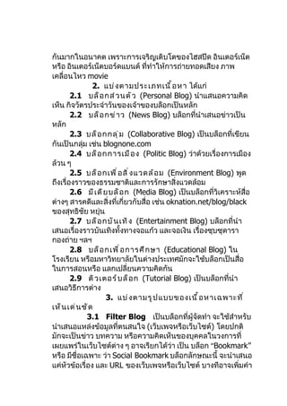 กันมากในอนาคต เพราะการเจริญเติบโตของไฮสปีด อินเตอร์เน็ต
หรือ อินเตอร์เน็ตบอร์ดแบนด์ ที่ทำาให้การถ่ายทอดเสียง ภาพ
เคลื่อนไหว movie
                2. แบ่ ง ตามประเภทเนื ้ อ หา ได้แก่
        2.1 บล็ อ กส่ ว นตั ว (Personal Blog) นำาแสนอความคิด
เห็น กิจวัตรประจำาวันของเจ้าของบล็อกเป็นหลัก
        2.2 บล็ อ กข่ า ว (News Blog) บล็อกที่นำาเสนอข่าวเป็น
หลัก
        2.3 บล็ อ กกลุ ่ ม (Collaborative Blog) เป็นบล็อกที่เขียน
กันเป็นกลุ่ม เช่น blognone.com
        2.4 บล็ อ กการเมื อ ง (Politic Blog) ว่าด้วยเรื่องการเมือง
ล้วน ๆ
        2.5 บล็ อ กเพื ่ อ สิ ่ ง แวดล้ อ ม (Environment Blog) พูด
ถึงเรื่องราวของธรรมชาติและการรักษาสิ่งแวดล้อม
        2.6 มี เ ดี ย บล็ อ ก (Media Blog) เป็นบล็อกที่วิเคราะห์สื่อ
ต่างๆ สารคดีและสิ่งที่เกี่ยวกับสื่อ เช่น oknation.net/blog/black
ของสุทธิชัย หยุ่น
        2.7 บล็ อ กบั น เทิ ง (Entertainment Blog) บล็อกที่นำา
เสนอเรื่องราวบันเทิงทั้งทางจอแก้ว และจอเงิน เรื่องซุบซุดารา
กองถ่าย ฯลฯ
        2.8 บล็ อ กเพื ่ อ การศึ ก ษา (Educational Blog) ใน
โรงเรียน หรือมหาวิทยาลัยในต่างประเทศมักจะใช้บล็อกเป็นสื่อ
ในการสอนหรือ แลกเปลี่ยนความคิดกัน
        2.9 ติ ว เตอร์ บ ล็ อ ก (Tutorial Blog) เป็นบล็อกที่นำา
เสนอวิธีการต่าง
                     3. แบ่ ง ตามรู ป แบบของเนื ้ อ หาเฉพาะที ่
เห็ น เด่ น ชั ด
             3.1 Filter Blog เป็นบล็อกที่ผู้จัดทำา จะใช้สำาหรับ
นำาเสนอแหล่งข้อมูลที่ตนสนใจ (เว็บเพจหรือเว็บไซต์) โดยปกติ
มักจะเป็นข่าว บทความ หรือความคิดเห็นของบุคคลในวงการที่
เผยแพร่ในเว็บไซต์ต่าง ๆ อาจเรียกได้ว่า เป็น บล็อก “Bookmark”
หรือ มีชื่อเฉพาะ ว่า Social Bookmark บล็อกลักษณะนี้ จะนำาเสนอ
แค่หัวข้อเรื่อง และ URL ของเว็บเพจหรือเว็บไซต์ บางทีอาจเพิ่มคำา
 