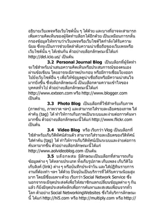 อธิบายเว็บเพจหรือเว็บไซต์นั้น ๆ ได้ด้วย และบางที่อาจจะสามารถ
เพิ่มความคิดเห็นของผู้จัดทำาบล็อกได้อีกด้วย เป็นเหมือนการกลั่น
กรองข้อมูลให้ทราบว่าเว็บเพจหรือเว็บไซต์ใดกำาลังได้รับความ
นิยม ซึ่งจะเป็นการช่วยจัดลำาดับความน่าเชื่อถือของเว็บเพจหรือ
เว็บไซต์นั้น ๆ ได้เช่นกัน ตัวอย่างบล็อกลักษณะนี้ได้แก่
http://del.icio.us/ เป็นต้น
              3.2 Personal Journal Blog เป็นบล็อกที่ผู้จัดทำา
จะใช้สำาหรับนำาเสนอความคิดเห็นหรือประสบการณ์ของตนเอง
ผ่านข้อเขียน โดยอาจจะมีภาพประกอบ หรือมีการเชื่อมโยงออก
ไปยังเว็บไซต์อื่น ๆ เพื่อให้ข้อมูลดูน่าเชื่อถือหรือมีความน่าสนใจ
มากยิ่งขึ้น ซึ่งบล็อกลักษณะนี้ เป็นบล็อกตามความเข้าใจของ
บุคคลทั่วไป ตัวอย่างบล็อกลักษณะนี้ได้แก่
http://www.exteen.com หรือ http://www.blogger.com
เป็นต้น
              3.3 Photo Blog เป็นบล็อกที่ใช้สำาหรับเก็บภาพ
(ภาพถ่าย, ภาพวาด ฯลฯ) และสามารถใส่รายละเอียดของภาพ ใส่
คำาค้น (tag) ได้ ทำาให้การเก็บภาพเป็นระบบและง่ายต่อการค้นหา
มากขึ้น ตัวอย่างบล็อกลักษณะนี้ได้แก่ http://www.flickr.com
เป็นต้น
              3.4 Video Blog หรือ เรียกว่า Vlog เป็นบล็อกที่
ใช้สำาหรับเก็บวีดิทัศน์ส่วนตัว สามารถใส่รายละเอียดของวีดิทัศน์
ใส่คำาค้น (tag) ได้ ทำาให้การเก็บวีดิทัศน์เป็นระบบและง่ายต่อการ
ค้นหามากขึ้น ตัวอย่างบล็อกลักษณะนี้ได้แก่
http://www.aolvideoblog.com เป็นต้น
              3.5 บล็ อ กผสม มีลักษณะเป็นบล็อกที่สามารถเก็บ
ข้อมูลต่าง ๆ ได้หลายประเภท ทั้งเก็บรูปภาพ เก็บเพลง เก็บวีดิโอ
เก็บลิงค์ (link) ต่าง ๆ หรือบันทึกประจำาวัน และใส่ปฏิทินรายการ
งานที่ต้องทำา ฯลฯ ได้ด้วย ปัจจุบันเป็นบริการที่ได้รับความนิยมสูง
มาก โดยมีชื่อเฉพาะด้วย เรียกว่า Social Network Service ซึ่ง
นอกจากจะมีจุดประสงค์เพื่อให้สมาชิกแลกเปลี่ยนข้อมูลต่าง ๆ กัน
แล้ว ก็ยังมีจุดประสงค์หลักเพื่อการค้นหาและสะสมเพื่อนจากทั่ว
โลก ตัวอย่าง Social NetworkingWebsites ซึ่งให้บริการลักษณะ
นี้ ได้แก่ http://hi5.com หรือ http://multiply.com หรือ http://
 