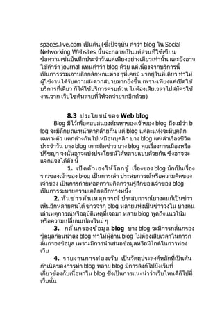 spaces.live.com เป็นต้น (ซึ่งปัจจุบัน คำาว่า blog ใน Social
Networking Websites นั้นจะกลายเป็นแค่ส่วนที่ใช้เขียน
ข้อความเช่นบันทึกประจำาวันแต่เพียงอย่างเดียวเท่านั้น และยังอาจ
ใช้คำาว่า journal แทนคำาว่า blog ด้วย แต่เนื่องจากบริการนี้
เป็นการรวมเอาบล็อกลักษณะต่าง ๆที่เคยมี มาอยู่ในที่เดียว ทำาให้
ผู้ใช้งานได้รับความสะดวกสบายมากยิ่งขึ้น เพราะเพียงแค่เปิดใช้
บริการที่เดียว ก็ได้ใช้บริการครบถ้วน ไม่ตองเสียเวลาไปสมัครใช้
                                          ้
งานจาก เว็บไซต์หลายที่ให้จดจำายากอีกด้วย)


             8.3 ประโยชน์ ข อง Web blog
       Blog มีไว้เพื่อตอบสนองตัณหาของเจ้าของ blog ถึงแม้ว่า b
log จะมีลักษณะหน้าตาคล้ายกัน แต่ blog แต่ละแห่งจะมีบุคลิก
เฉพาะตัว แตกต่างกันไปเหมือนบุคลิก บาง blog แค่เล่าเรื่องชีวิต
ประจำาวัน บาง blog เกาะติดข่าว บาง blog คุยเรื่องการเมืองหรือ
ปรัชญา จงนั้นอาจแบ่งประโยชน์ได้หลายแบบด้วยกัน ซึ่งอาจจะ
แจกแจงได้ดัง นี้
             1. เปิ ด ตั ว เองให้ โ ลกรู ้ เรื่องของ blog มักเป็นเรื่อง
ราวของเจ้าของ blog เป็นการเล่า ประสบการณ์หรือความคิดของ
เจ้าของ เป็นการถ่ายทอดความคิดความรู้สึกของเจ้าของ blog
เป็นการระบายความเคลียดอีกทางหนึ่ง
       2. ทั น ข่ า วทั น เหตุ ก ารณ์ ประสบการณ์บางคนก็เป็นข่าว
เห็นอีกหลายคนได้ ข่าวจาก blog หลายแห่งเป็นข่าววงใน บางคน
เล่าเหตุการณ์หรืออุบัติเหตุที่เจอมา หลาย blog พูดถึงแนวโน้ม
หรือความเปลี่ยนแปลงใหม่ ๆ
       3. กลั ่ น กรองข้ อ มู ล blog บาง blog จะมีการกลั่นกรอง
ข้อมูลก่อนนำาลง blog ทำาให้ผู้อ่าน blog ไม่ต้องเสียเวลาในการก
ลั่นกรองข้อมูล เพราะมีการนำาเสนอข้อมูลหรือมีไกด์ในการท่อง
เว็บ
       4. รายงานการท่ อ งเว็ บ เป็นวัตถุประสงค์หลักที่เป็นต้น
กำาเนิดของการทำา blog หลาย blog มีการลิงก์ไปยังเว็บที่
เกี่ยวข้องกับเนื้อหาใน blog ซึ่งเป็นการแนะนำาว่าเว็บไหนดีก็ไปที่
เว็บนั้น
 