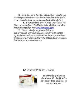 5. การแสดงความคิ ด เห็ น ไม่ว่าจะเป็นความในใจของ
เรื่องต่างๆ ความคิดเชิงสร้างสรรค์ หรือการบ่นที่ทุกคนมีอยู่ในใจ
การทำา blog เป็นช่องทางถ่ายทอดความคิดเห็นให้คนอื่นรับรู้
             6. ถ่ า ยทอดประสบการณ์ หรื อ ไดอะรี ่ อ อนไลน์
เป็นการถ่ายทอดเรื่องราวในชีวิตประจำาวัน หรือเป็นการเล่าเรื่อง
การเดินทางท่องเที่ยว เช่น www.terrystrek.com
       7. โน้ ม น้ า วใจผู ้ อ ่ า น ลักษณะนี้เป็นการ
โฆษณาชวนเชื่อ แต่กรณีแบบนี้เป็นการขายความคิด อย่าง bl
og สำาหรับคอการเมืองอาจจะมีฝ่ายซ้าย - ฝ่ายขวา,สายเหยี่ยว -
สายพิราบ จะพบว่าเนื้อหาจะเป็นการโพสต์โจมตีฝ่ายตรงข้าม แล้ว
ก็สนับสนุนแนวความคิดของตนเอง




          8.4 เว็ บ ไซต์ ท ี ่ ใ ห้ บ ริ ก ารเว็ บ ล็ อ ก

                                      ขอนำา รายชื่ อผู้ ให้ บ ริ ก าร
                                    เขี ย น blog ฟรี เพื่ อผู้ ที่ สนใจ
                                    อยากจะทำา blog เองแต่ ยั ง ไม่
                                            อยากจะลงทุ น ค่ ะ
 