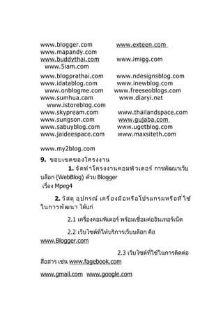 www.blogger.com                   www.exteen.com
www.mapandy.com
www.buddythai.com                 www.imigg.com
 www.5iam.com
www.blogprathai.com               www.ndesignsblog.com
www.idatablog.com                 www.inewblog.com
 www.onblogme.com                www.freeseoblogs.com
www.sumhua.com                     www.diaryi.net
 www.istoreblog.com
www.skypream.com                  www.thailandspace.com
www.sungson.com                   www.gujaba.com
www.sabuyblog.com                 www.ugetblog.com
www.jaideespace.com               www.maxsiteth.com

www.my2blog.com
9. ขอบเขตของโครงงาน
            1. จั ด ทำ า โครงงานคอมพิ ว เตอร์ การพัฒนาเว็บ
บล็อก (WebBlog) ด้วย Blogger
 เรื่อง Mpeg4

    2. วั ส ดุ อุ ป กรณ์ เครื ่ อ งมื อ หรื อ โปรแกรมหรื อ ที ่ ใ ช้
ในการพั ฒ นา ได้แก่

            2.1 เครื่องคอมพิเตอร์ พร้อมเชื่อมต่ออินเทอร์เน็ต

        2.2 เว็บไซต์ที่ให้บริการเว็บบล็อก คือ
www.Blogger.com

                            2.3 เว็บไซต์ที่ใช้ในการติดต่อ
สื่อสาร เช่น www.fagebook.com

www.gmail.com www.google.com
 