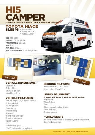 HI5
CAMPER
 (Longer, wider, taller than a regular hitop)

 TOYOTA HIACE
 SLEEPS • 4 matureadults; or
        	 5 young adults; or
        •
                     • 2 adults & 3 kids*

 AGE: 2006-2009
 ENGINE: 2.7 litre, 4 cylinder
 TRANSMISSION: Automatic
 FUEL: Petrol
 FUEL TANK: 70 litres
 FUEL CONSUMPTION: 14 – 15 litres/100 km




Day Layou
          t
                                                                                               Night
                                                                                                       Layou
 VEHICLE DIMENSIONS:                                                                                         t
                                                 BEDDING FEATURE:
 Length: 5.6 m
                                                 Bottom double bed: 2.1 m x 1.72 m
 Width: 1.89 m
                                                 Top double bed: 2.0 m x 1.37 m
 External height: 2.8 m
 Internal height: 2.1 m
                                                 LIVING EQUIPMENT
                                                 (4 people with option to purchase for 5th person):
 VEHICLE FEATURES:
                                                 Sleeping bags
 Seats 5 & sleeps 4 - 5 (2x large double beds)
                                                 Pillows & sheets
 31 litres water tank
                                                 Towels
 2 burner gas stove
                                                 Cutlery, crockery & cooking utensils
 Power steering
                                                 Coffee, tea & sugar
 Air conditioning
                                                 Cleaning equipment
 Microwave
 80 litres fridge with freezer
 Sink with electric pump
                                                 * CHILD SEATS
                                                 Vehicle has 2 anchor points suitable for baby seats & baby capsules.
 Radio & CD player
                                                 Booster seats can be fitted.
 Table
 Limited storage space
 2*240 V to charge electrical appliances
                                                               WWW.TRAVELLERS-AUTOBARN.COM.AU
 