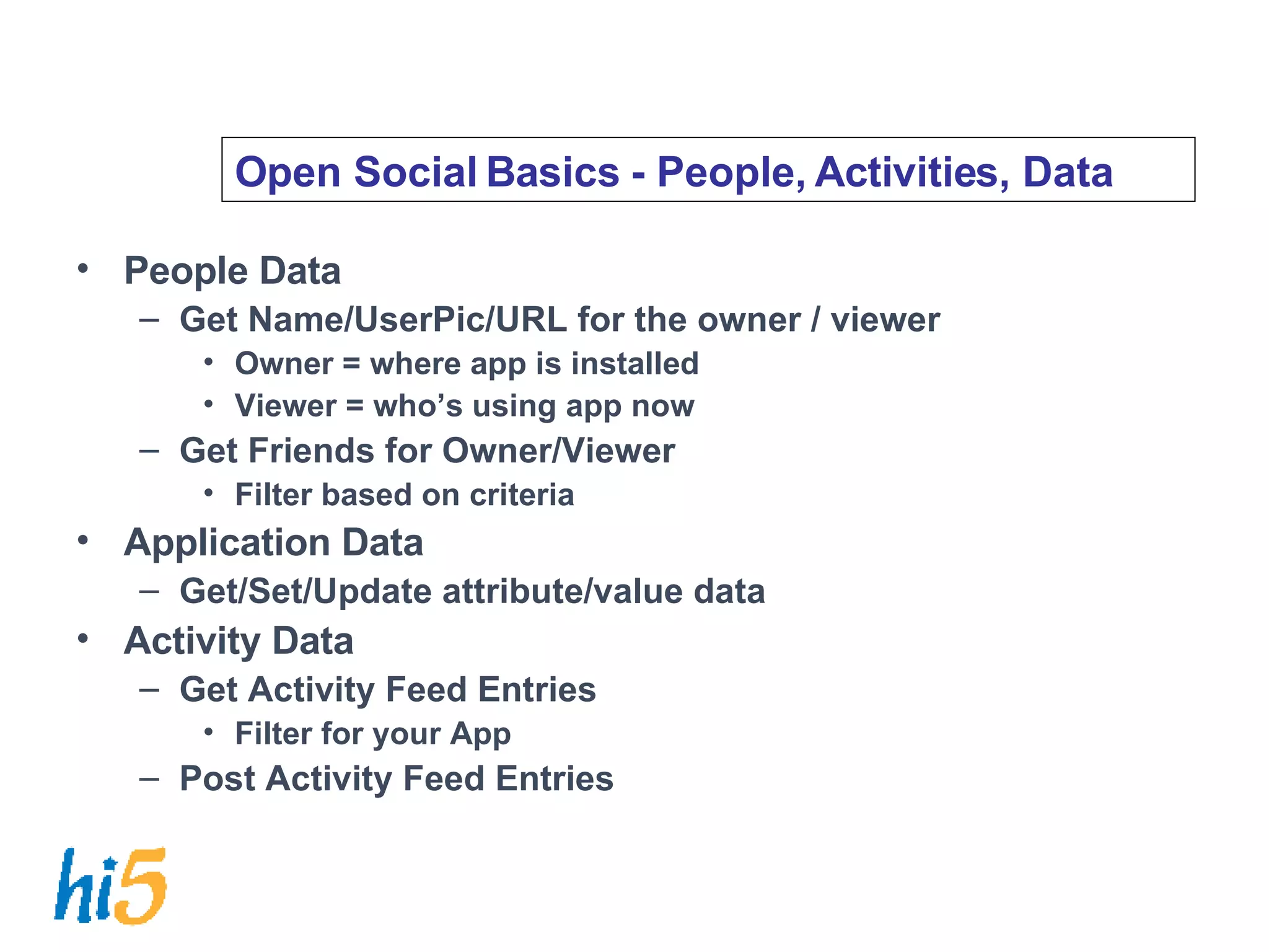 Open Social Basics - People, Activities, Data People Data Get Name/UserPic/URL for the owner / viewer Owner = where app is installed Viewer = who’s using app now Get Friends for Owner/Viewer Filter based on criteria Application Data Get/Set/Update attribute/value data Activity Data Get Activity Feed Entries Filter for your App Post Activity Feed Entries 