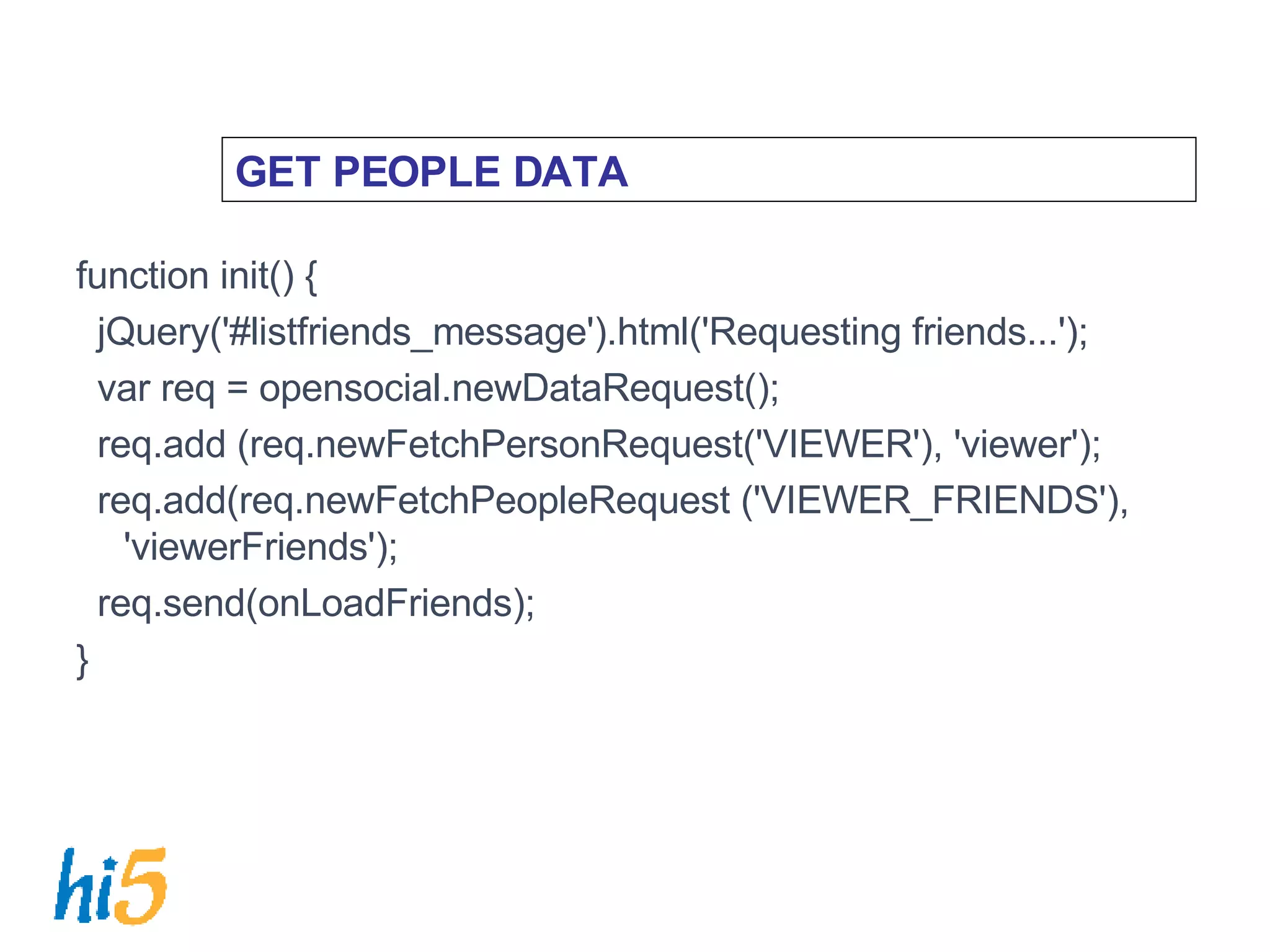 GET PEOPLE DATA function init() { jQuery('#listfriends_message').html('Requesting friends...'); var req = opensocial.newDataRequest(); req.add (req.newFetchPersonRequest('VIEWER'), 'viewer'); req.add(req.newFetchPeopleRequest ('VIEWER_FRIENDS'), 'viewerFriends'); req.send(onLoadFriends); } 