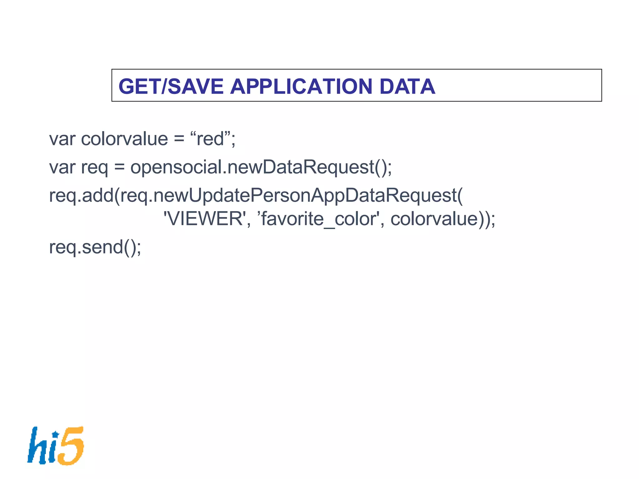 GET/SAVE APPLICATION DATA var colorvalue = “red”; var req = opensocial.newDataRequest(); req.add(req.newUpdatePersonAppDataRequest(   'VIEWER', ’favorite_color', colorvalue)); req.send(); 