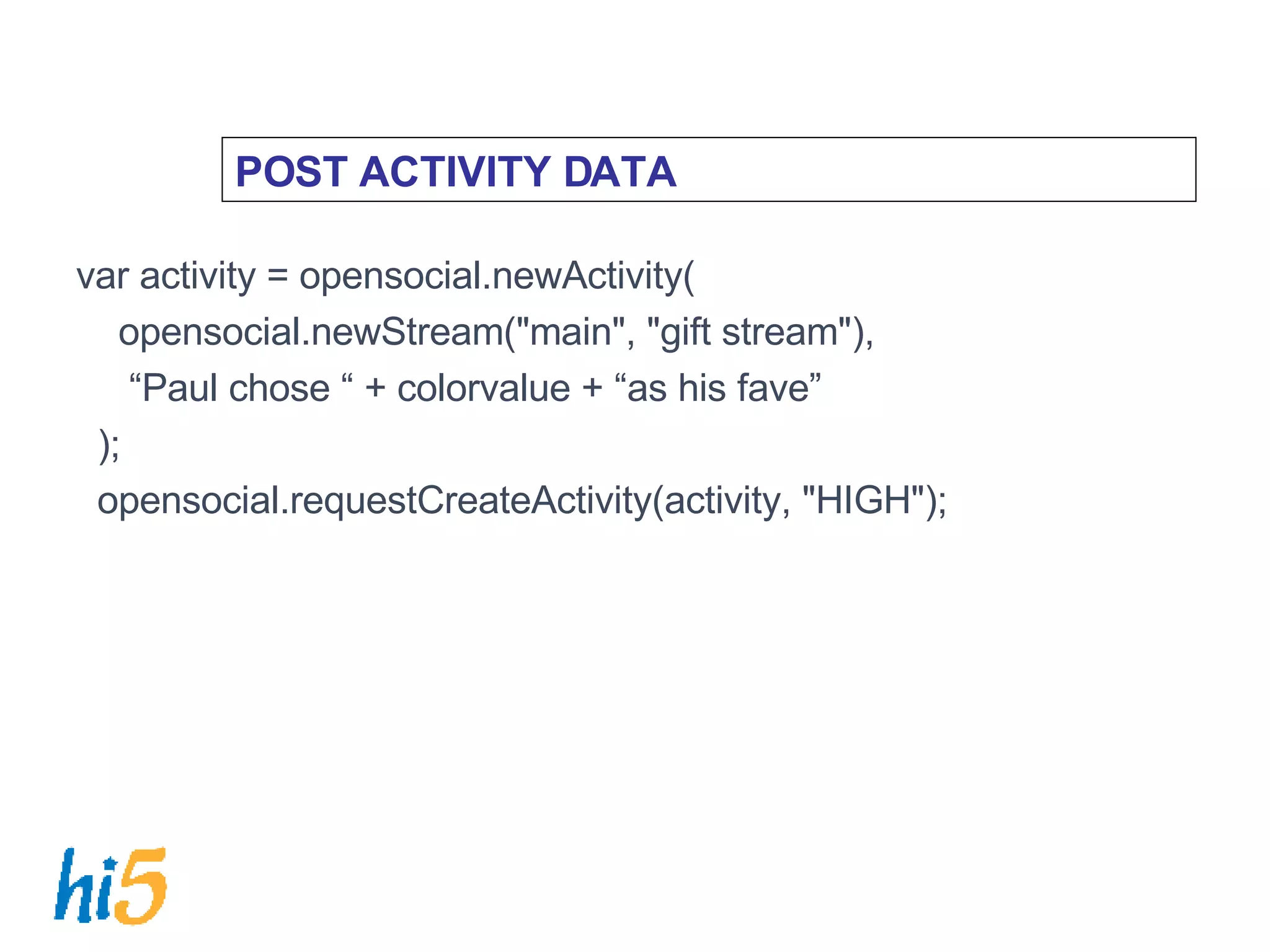 POST ACTIVITY DATA var activity = opensocial.newActivity( opensocial.newStream(&quot;main&quot;, &quot;gift stream&quot;),  “ Paul chose “ + colorvalue + “as his fave” ); opensocial.requestCreateActivity(activity, &quot;HIGH&quot;); 