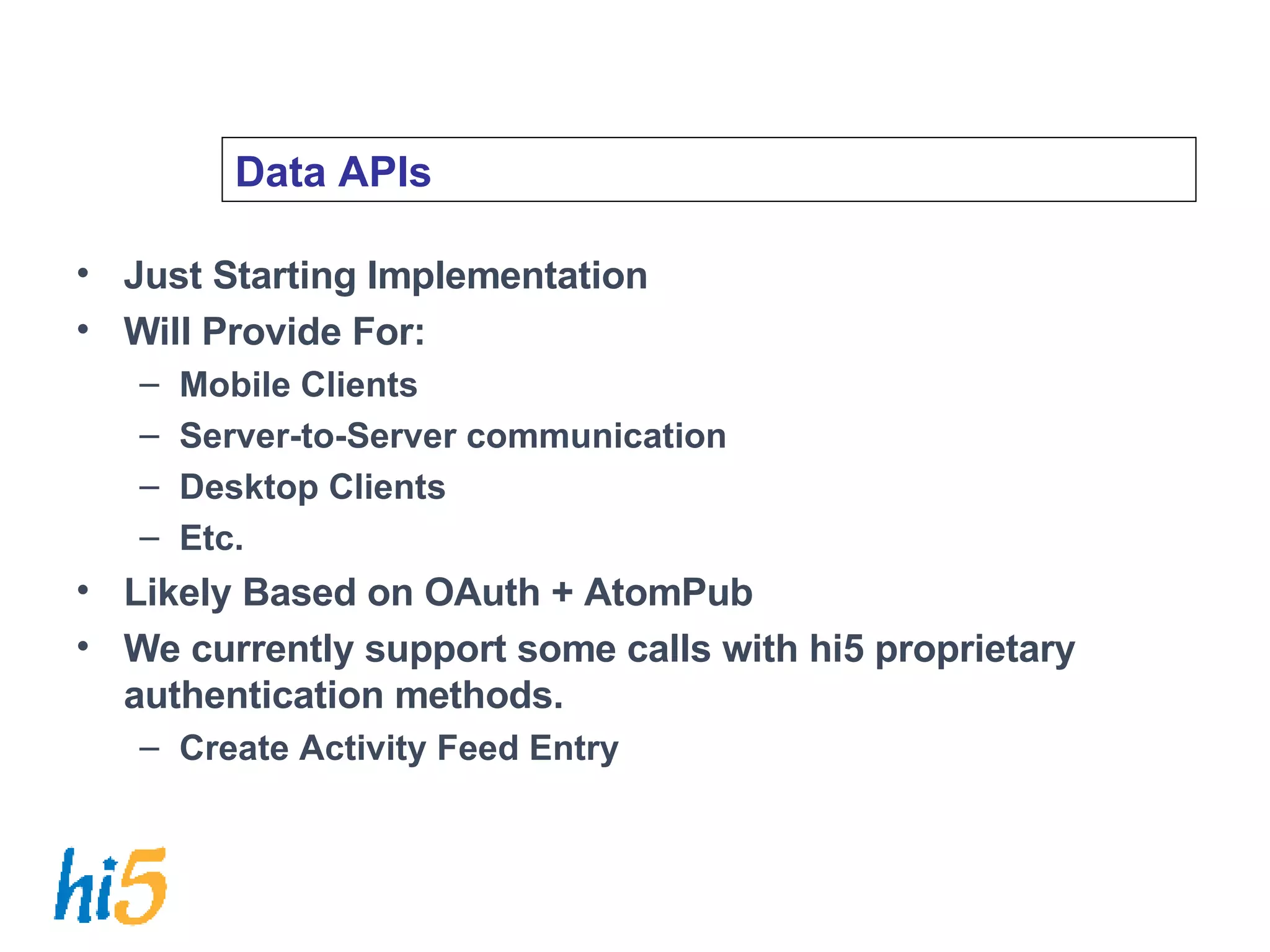 Data APIs Just Starting Implementation Will Provide For: Mobile Clients Server-to-Server communication Desktop Clients Etc. Likely Based on OAuth + AtomPub We currently support some calls with hi5 proprietary authentication methods. Create Activity Feed Entry 