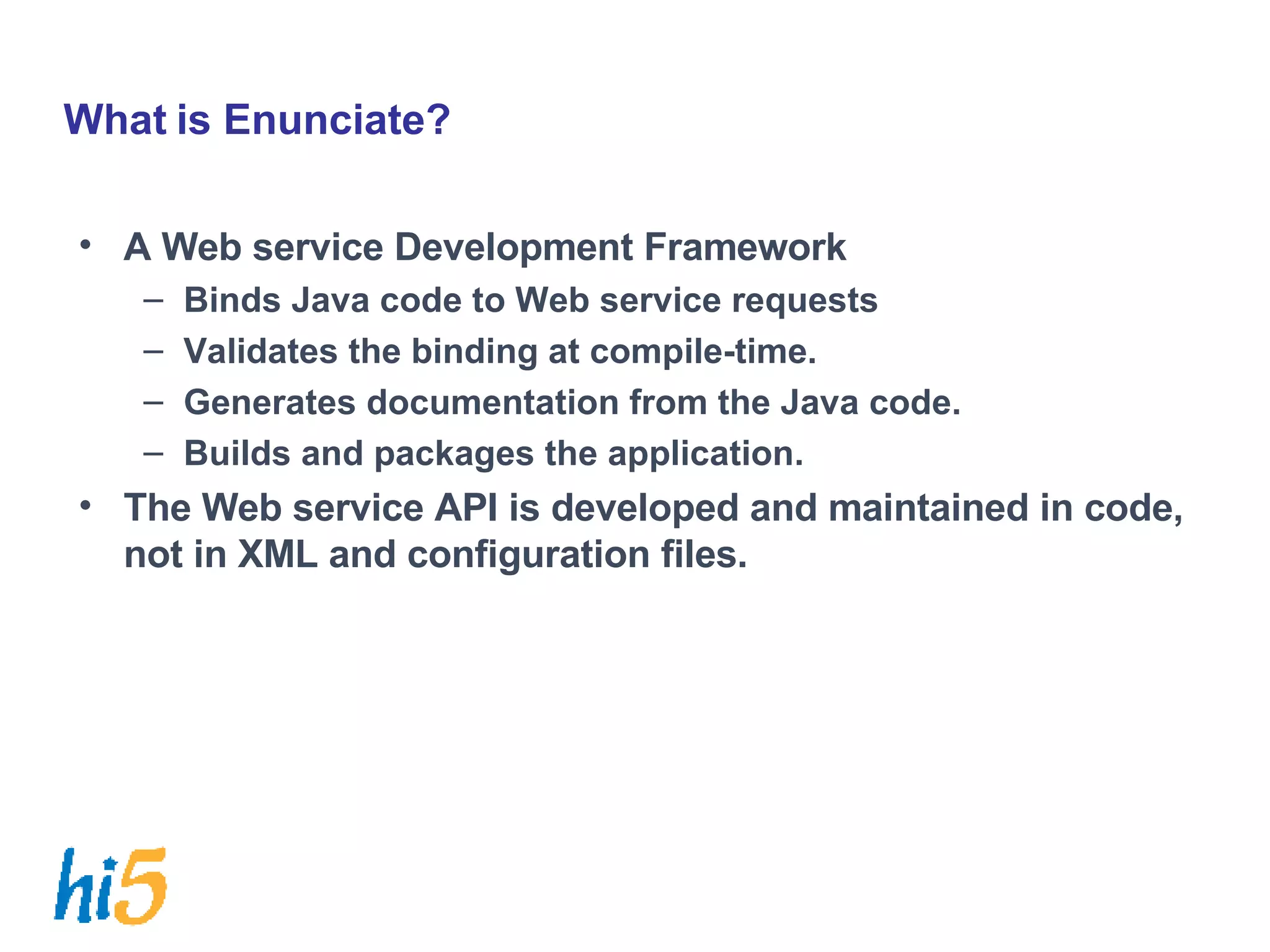 What is Enunciate? A Web service Development Framework Binds Java code to Web service requests Validates the binding at compile-time. Generates documentation from the Java code. Builds and packages the application. The Web service API is developed and maintained in code, not in XML and configuration files. 