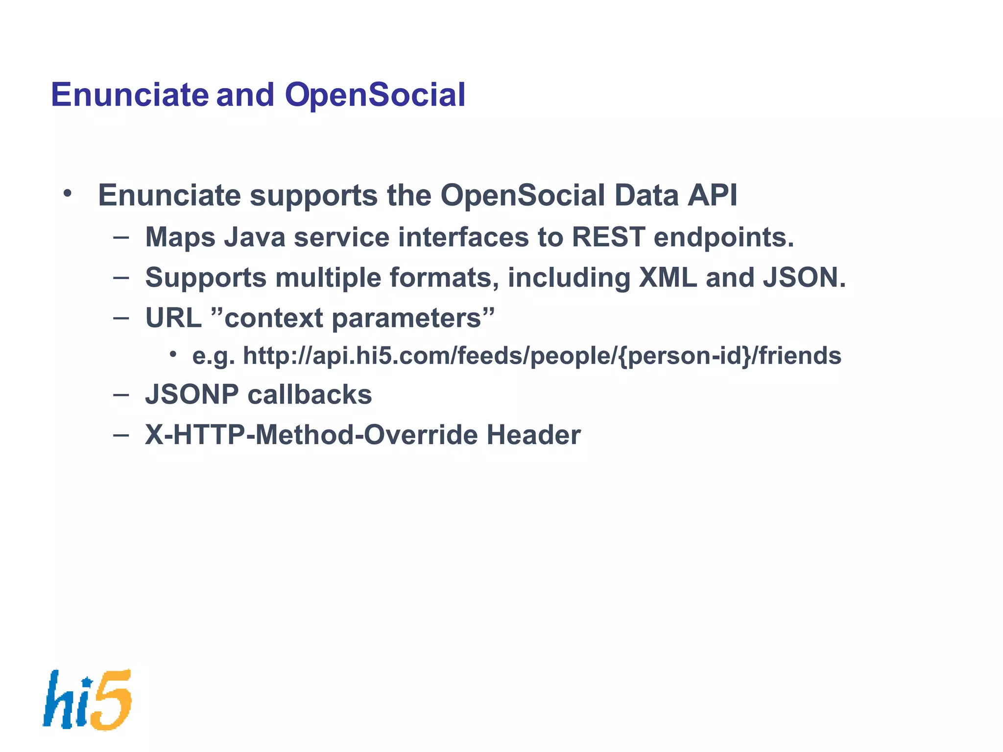 Enunciate and OpenSocial Enunciate supports the OpenSocial Data API Maps Java service interfaces to REST endpoints. Supports multiple formats, including XML and JSON. URL ”context parameters” e.g. http://api.hi5.com/feeds/people/{person-id}/friends JSONP callbacks X-HTTP-Method-Override Header 