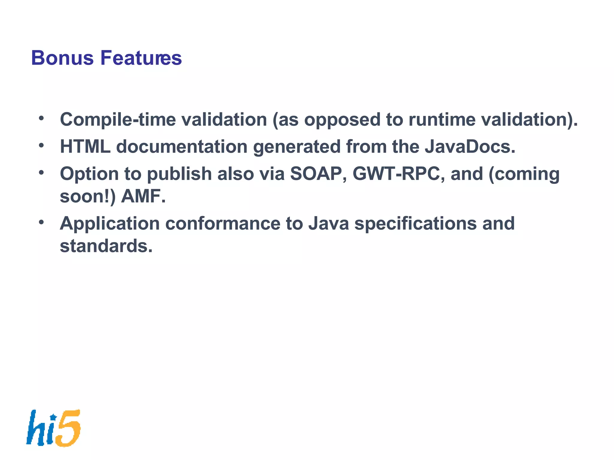 Bonus Features Compile-time validation (as opposed to runtime validation). HTML documentation generated from the JavaDocs. Option to publish also via SOAP, GWT-RPC, and (coming soon!) AMF. Application conformance to Java specifications and standards. 