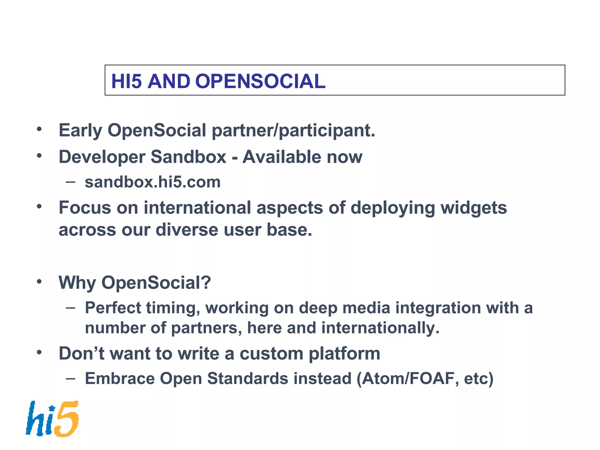 HI5 AND OPENSOCIAL Early OpenSocial partner/participant. Developer Sandbox - Available now sandbox.hi5.com Focus on international aspects of deploying widgets across our diverse user base. Why OpenSocial? Perfect timing, working on deep media integration with a number of partners, here and internationally. Don’t want to write a custom platform Embrace Open Standards instead (Atom/FOAF, etc) 