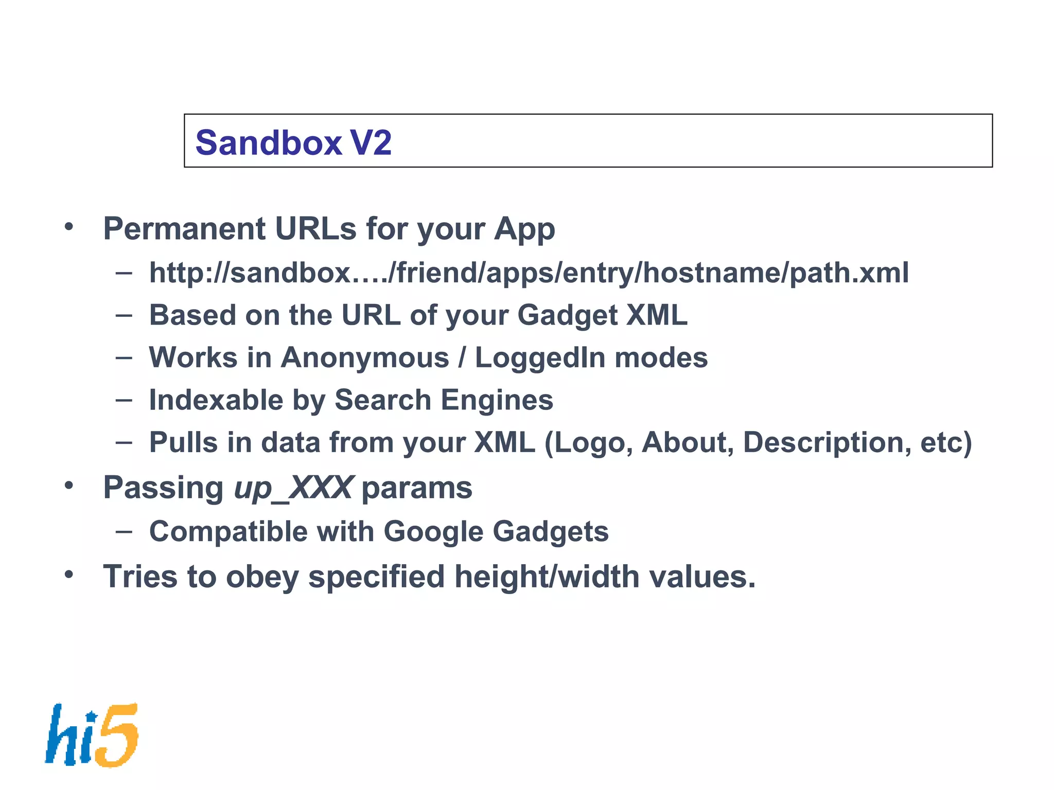 Sandbox V2 Permanent URLs for your App http://sandbox…./friend/apps/entry/hostname/path.xml Based on the URL of your Gadget XML Works in Anonymous / LoggedIn modes Indexable by Search Engines Pulls in data from your XML (Logo, About, Description, etc) Passing  up_XXX  params Compatible with Google Gadgets Tries to obey specified height/width values. 