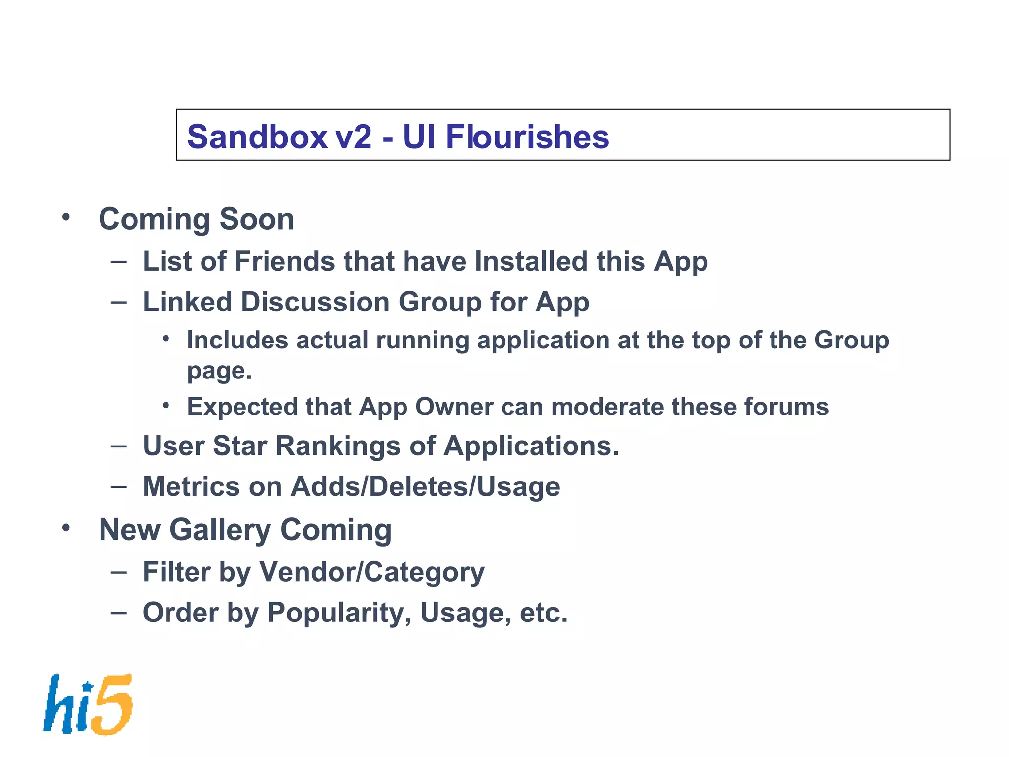 Sandbox v2 - UI Flourishes Coming Soon List of Friends that have Installed this App Linked Discussion Group for App Includes actual running application at the top of the Group page. Expected that App Owner can moderate these forums User Star Rankings of Applications. Metrics on Adds/Deletes/Usage New Gallery Coming Filter by Vendor/Category Order by Popularity, Usage, etc. 