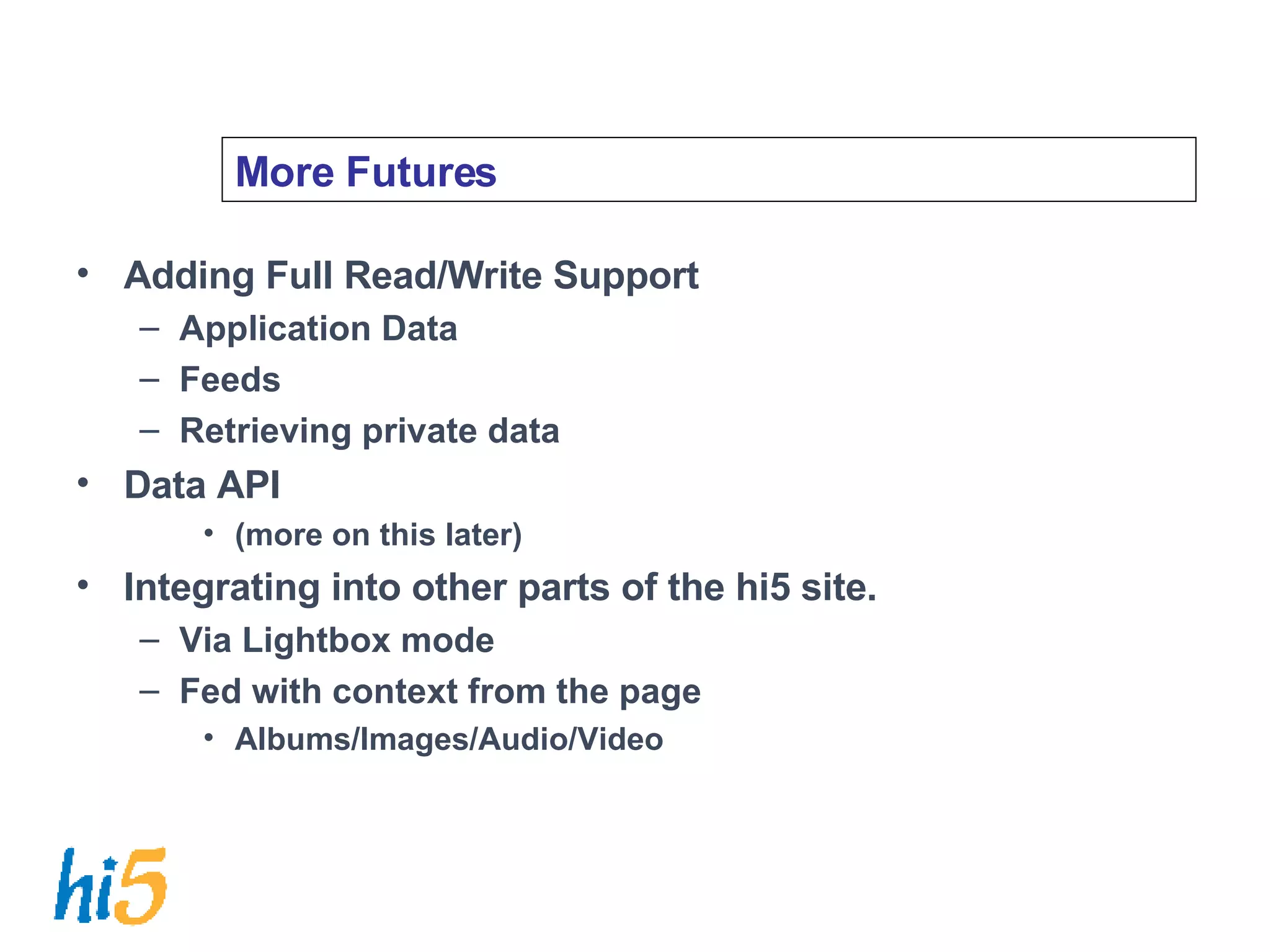 More Futures Adding Full Read/Write Support Application Data Feeds Retrieving private data Data API (more on this later) Integrating into other parts of the hi5 site. Via Lightbox mode Fed with context from the page Albums/Images/Audio/Video 