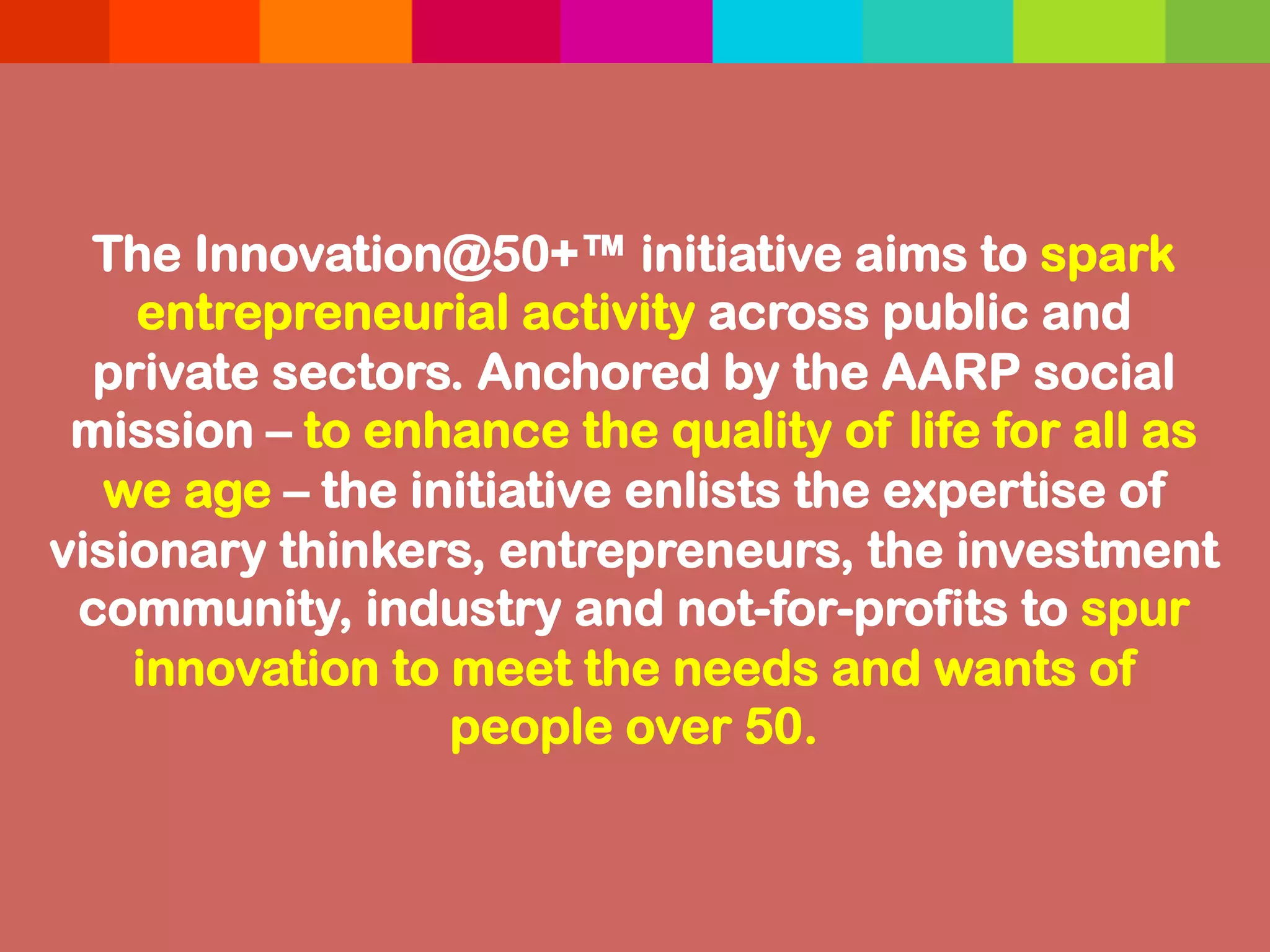 The Innovation@50+™ initiative aims to spark
entrepreneurial activity across public and
private sectors. Anchored by the AARP social
mission – to enhance the quality of life for all as
we age – the initiative enlists the expertise of
visionary thinkers, entrepreneurs, the investment
community, industry and not-for-profits to spur
innovation to meet the needs and wants of
people over 50.
 