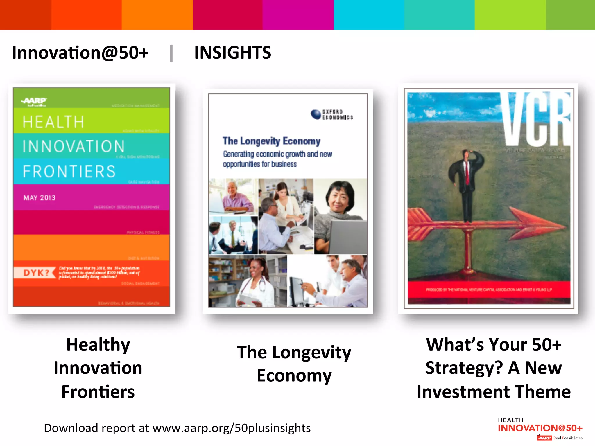 InnovaMon@50+	
  	
  	
  	
  |	
  	
  	
  	
  INSIGHTS	
  
The	
  Longevity	
  
Economy	
  
What’s	
  Your	
  50+	
  
Strategy?	
  A	
  New	
  
Investment	
  Theme	
  	
  
Healthy	
  
InnovaMon	
  
FronMers	
  
Download	
  report	
  at	
  www.aarp.org/50plusinsights	
  
 