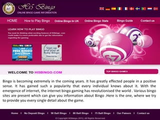 Bingo Guide




Bingo is becoming extremely in the coming years. It has greatly effected people in a positive
sense. It has gained such a popularity that every individual knows about it. With the
emergence of internet, the internet bingo gaming has revolutionised the world . Various bingo
sites are present which can give you information about Bingo .Here is the one, where we try
to provide you every single detail about the game.
 