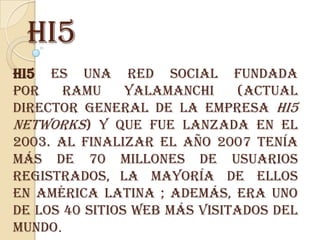 hi5
hi5 es una red social fundada
por    Ramu     Yalamanchi    (actual
director general de la empresa hi5
Networks) y que fue lanzada en el
2003. Al finalizar el año 2007 tenía
más de 70 millones de usuarios
registrados, la mayoría de ellos
en América Latina ; además, era uno
de los 40 sitios web más visitados del
mundo.
 