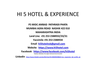 HI 5 HOTEL & EXPERIENCE
P5 MIDC AMBAD PATHRADI PHATA
MUMBAI AGRA ROAD NASHIK 422 010
MAHARASHTRA INDIA
Land Line +91 253 2388932/33/31
Facsimile +91 253 2388934
Email hi5hotelnsk@gmail.com
Website https://www.hi5hotel.com
Facebook https://www.facebook.com/hi5hotel
Tripadvisor, Makemytrip, Yatra, Agoda, Cleartrip and many more portals
Linkedin https://www.linkedin.com/profile/view?id=206305264&trk=nav_responsive_tab_profile_pic
 