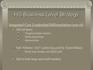 Hi5 Business Level Strategy Integrated Cost Leadership/Differentiation (sort of) Sell ad space - Targeted display banners - Media placements - Sponsorships Sell “Glitters” ( hi5’s glittering gold  by Taylor Buley) - Home page designs and digital gifts Sell to both large and small markets 